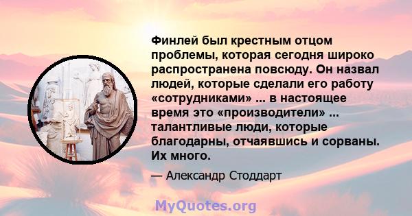 Финлей был крестным отцом проблемы, которая сегодня широко распространена повсюду. Он назвал людей, которые сделали его работу «сотрудниками» ... в настоящее время это «производители» ... талантливые люди, которые