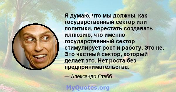 Я думаю, что мы должны, как государственный сектор или политики, перестать создавать иллюзию, что именно государственный сектор стимулирует рост и работу. Это не. Это частный сектор, который делает это. Нет роста без