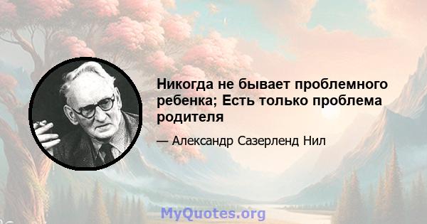 Никогда не бывает проблемного ребенка; Есть только проблема родителя