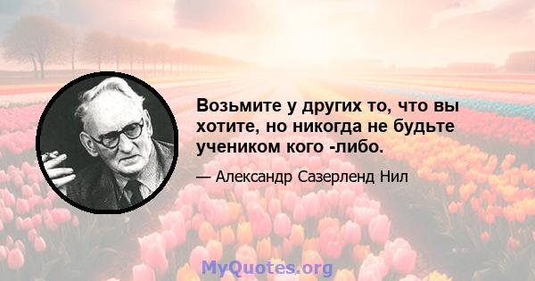 Возьмите у других то, что вы хотите, но никогда не будьте учеником кого -либо.