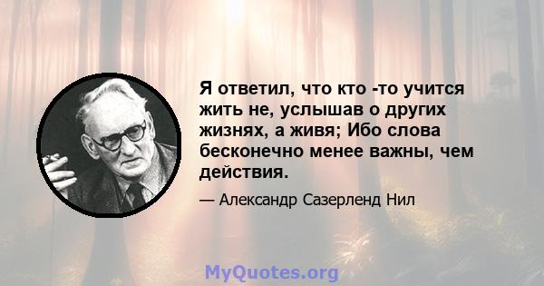 Я ответил, что кто -то учится жить не, услышав о других жизнях, а живя; Ибо слова бесконечно менее важны, чем действия.