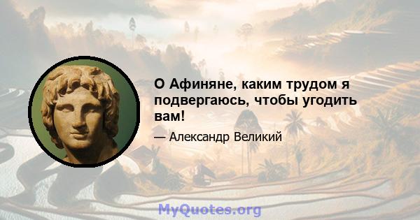 O Афиняне, каким трудом я подвергаюсь, чтобы угодить вам!