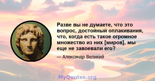 Разве вы не думаете, что это вопрос, достойный оплакивания, что, когда есть такое огромное множество из них [миров], мы еще не завоевали его?