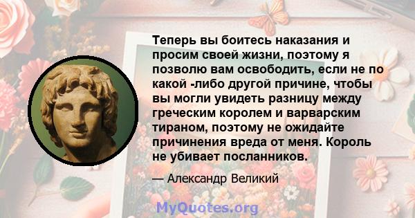 Теперь вы боитесь наказания и просим своей жизни, поэтому я позволю вам освободить, если не по какой -либо другой причине, чтобы вы могли увидеть разницу между греческим королем и варварским тираном, поэтому не ожидайте 