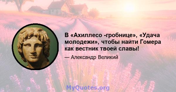 В «Ахиллесо -гробнице», «Удача молодежи», чтобы найти Гомера как вестник твоей славы!