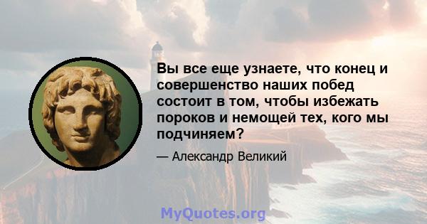 Вы все еще узнаете, что конец и совершенство наших побед состоит в том, чтобы избежать пороков и немощей тех, кого мы подчиняем?