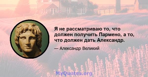 Я не рассматриваю то, что должен получить Пармено, а то, что должен дать Александр.