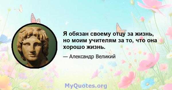 Я обязан своему отцу за жизнь, но моим учителям за то, что она хорошо жизнь.