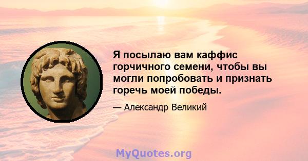 Я посылаю вам каффис горчичного семени, чтобы вы могли попробовать и признать горечь моей победы.