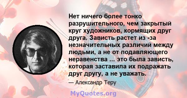 Нет ничего более тонко разрушительного, чем закрытый круг художников, кормящих друг друга. Зависть растет из -за незначительных различий между людьми, а не от подавляющего неравенства ... это была зависть, которая