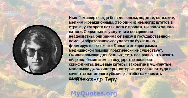 Нью-Гемпшир всегда был дешевым, подлым, сельским, мелким и реакционным. Это один из немногих штатов в стране, у которого нет налога с продаж, ни подоходного налога. Социальные услуги там совершенно неадекватны, они