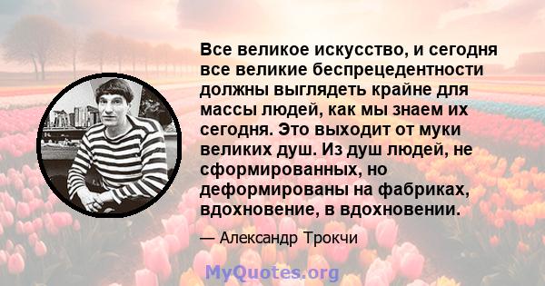 Все великое искусство, и сегодня все великие беспрецедентности должны выглядеть крайне для массы людей, как мы знаем их сегодня. Это выходит от муки великих душ. Из душ людей, не сформированных, но деформированы на