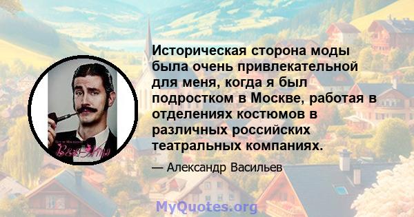 Историческая сторона моды была очень привлекательной для меня, когда я был подростком в Москве, работая в отделениях костюмов в различных российских театральных компаниях.