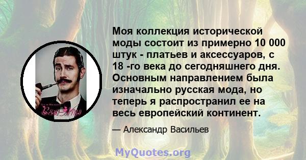 Моя коллекция исторической моды состоит из примерно 10 000 штук - платьев и аксессуаров, с 18 -го века до сегодняшнего дня. Основным направлением была изначально русская мода, но теперь я распространил ее на весь