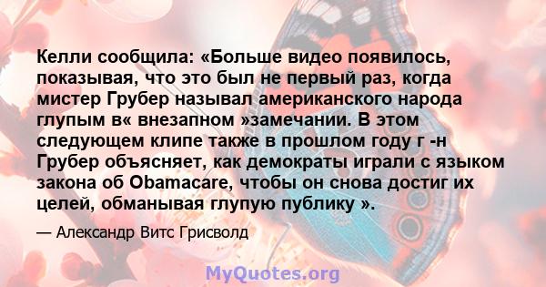 Келли сообщила: «Больше видео появилось, показывая, что это был не первый раз, когда мистер Грубер называл американского народа глупым в« внезапном »замечании. В этом следующем клипе также в прошлом году г -н Грубер