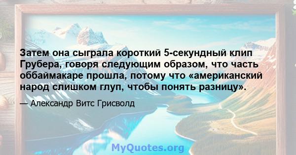 Затем она сыграла короткий 5-секундный клип Грубера, говоря следующим образом, что часть оббаймакаре прошла, потому что «американский народ слишком глуп, чтобы понять разницу».