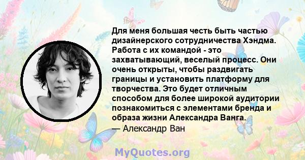 Для меня большая честь быть частью дизайнерского сотрудничества Хэндма. Работа с их командой - это захватывающий, веселый процесс. Они очень открыты, чтобы раздвигать границы и установить платформу для творчества. Это