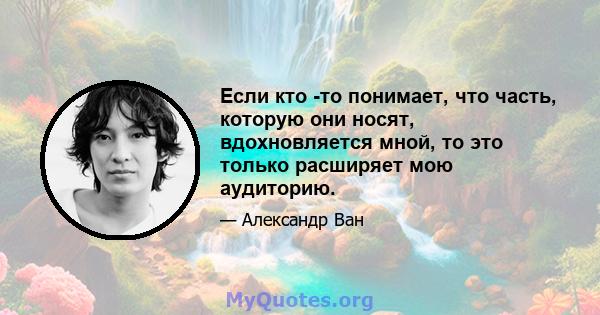 Если кто -то понимает, что часть, которую они носят, вдохновляется мной, то это только расширяет мою аудиторию.