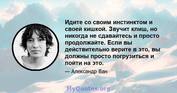 Идите со своим инстинктом и своей кишкой. Звучит клиш, но никогда не сдавайтесь и просто продолжайте. Если вы действительно верите в это, вы должны просто погрузиться и пойти на это.