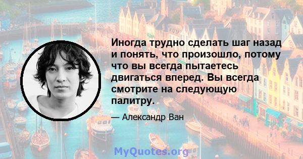 Иногда трудно сделать шаг назад и понять, что произошло, потому что вы всегда пытаетесь двигаться вперед. Вы всегда смотрите на следующую палитру.