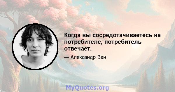 Когда вы сосредотачиваетесь на потребителе, потребитель отвечает.