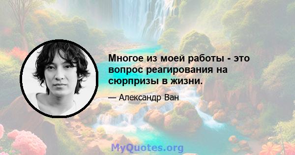 Многое из моей работы - это вопрос реагирования на сюрпризы в жизни.