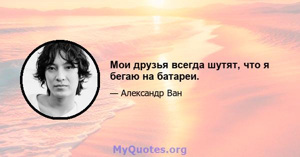 Мои друзья всегда шутят, что я бегаю на батареи.