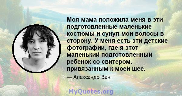 Моя мама положила меня в эти подготовленные маленькие костюмы и сунул мои волосы в сторону. У меня есть эти детские фотографии, где я этот маленький подготовленный ребенок со свитером, привязанным к моей шее.