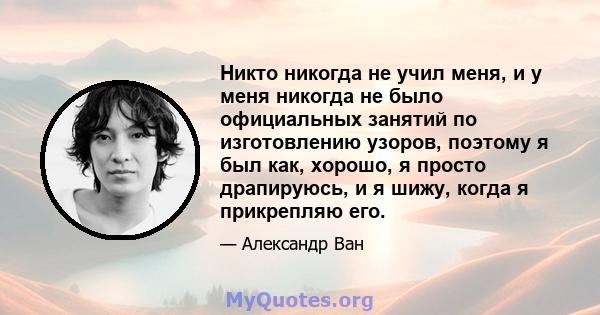 Никто никогда не учил меня, и у меня никогда не было официальных занятий по изготовлению узоров, поэтому я был как, хорошо, я просто драпируюсь, и я шижу, когда я прикрепляю его.