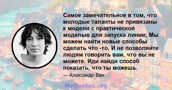 Самое замечательное в том, что молодые таланты не привязаны к модели с практической моделью для запуска линии; Мы можем найти новые способы сделать что -то. И не позволяйте людям говорить вам, что вы не можете. Иди