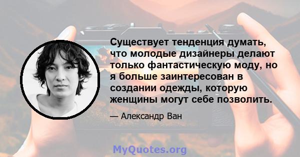 Существует тенденция думать, что молодые дизайнеры делают только фантастическую моду, но я больше заинтересован в создании одежды, которую женщины могут себе позволить.