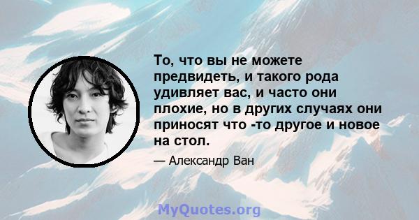 То, что вы не можете предвидеть, и такого рода удивляет вас, и часто они плохие, но в других случаях они приносят что -то другое и новое на стол.