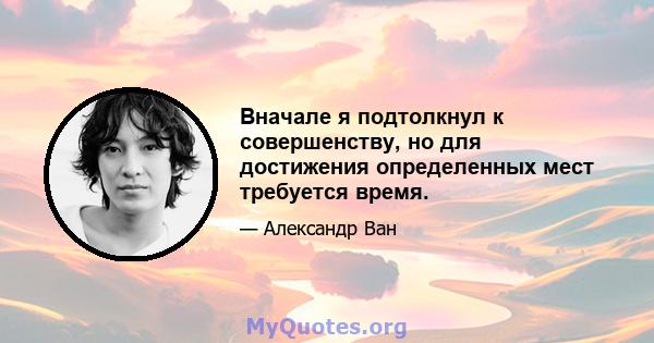 Вначале я подтолкнул к совершенству, но для достижения определенных мест требуется время.