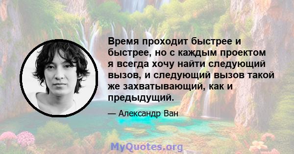 Время проходит быстрее и быстрее, но с каждым проектом я всегда хочу найти следующий вызов, и следующий вызов такой же захватывающий, как и предыдущий.