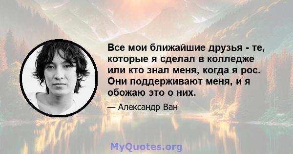 Все мои ближайшие друзья - те, которые я сделал в колледже или кто знал меня, когда я рос. Они поддерживают меня, и я обожаю это о них.