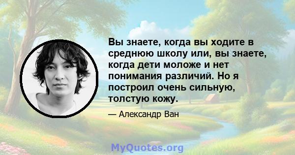 Вы знаете, когда вы ходите в среднюю школу или, вы знаете, когда дети моложе и нет понимания различий. Но я построил очень сильную, толстую кожу.