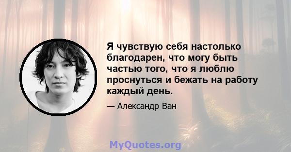 Я чувствую себя настолько благодарен, что могу быть частью того, что я люблю проснуться и бежать на работу каждый день.