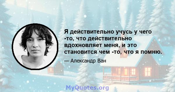 Я действительно учусь у чего -то, что действительно вдохновляет меня, и это становится чем -то, что я помню.