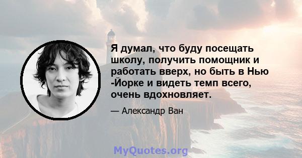 Я думал, что буду посещать школу, получить помощник и работать вверх, но быть в Нью -Йорке и видеть темп всего, очень вдохновляет.