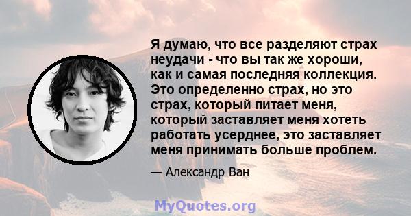 Я думаю, что все разделяют страх неудачи - что вы так же хороши, как и самая последняя коллекция. Это определенно страх, но это страх, который питает меня, который заставляет меня хотеть работать усерднее, это