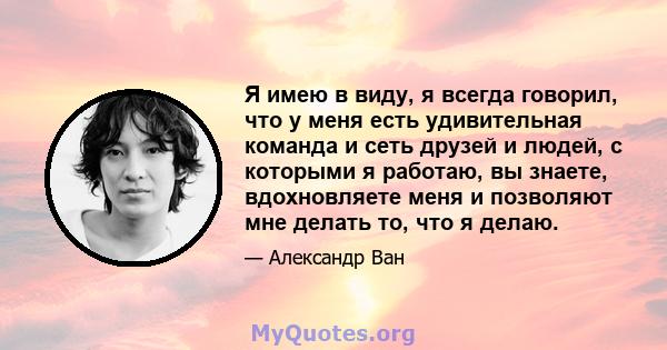 Я имею в виду, я всегда говорил, что у меня есть удивительная команда и сеть друзей и людей, с которыми я работаю, вы знаете, вдохновляете меня и позволяют мне делать то, что я делаю.