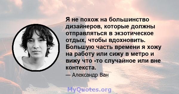 Я не похож на большинство дизайнеров, которые должны отправляться в экзотическое отдых, чтобы вдохновить. Большую часть времени я хожу на работу или сижу в метро и вижу что -то случайное или вне контекста.