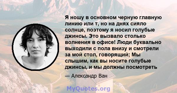 Я ношу в основном черную главную линию или т, но на днях сияло солнце, поэтому я носил голубые джинсы. Это вызвало столько волнения в офисе! Люди буквально выходили с пола внизу и смотрели за мой стол, говорящий; Мы