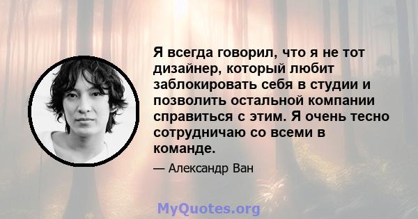 Я всегда говорил, что я не тот дизайнер, который любит заблокировать себя в студии и позволить остальной компании справиться с этим. Я очень тесно сотрудничаю со всеми в команде.