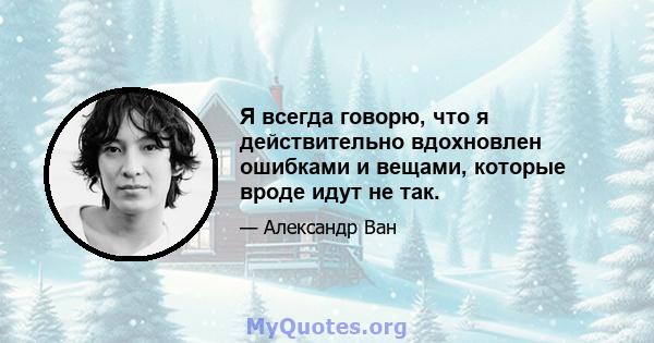 Я всегда говорю, что я действительно вдохновлен ошибками и вещами, которые вроде идут не так.