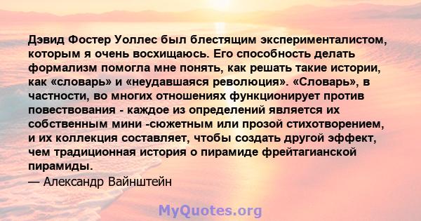 Дэвид Фостер Уоллес был блестящим эксперименталистом, которым я очень восхищаюсь. Его способность делать формализм помогла мне понять, как решать такие истории, как «словарь» и «неудавшаяся революция». «Словарь», в