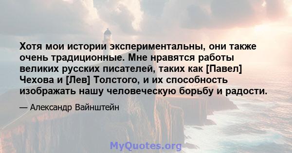 Хотя мои истории экспериментальны, они также очень традиционные. Мне нравятся работы великих русских писателей, таких как [Павел] Чехова и [Лев] Толстого, и их способность изображать нашу человеческую борьбу и радости.