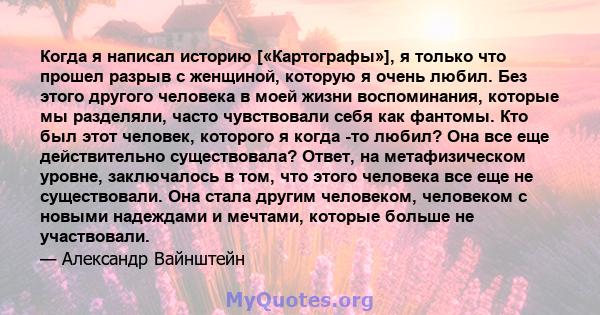 Когда я написал историю [«Картографы»], я только что прошел разрыв с женщиной, которую я очень любил. Без этого другого человека в моей жизни воспоминания, которые мы разделяли, часто чувствовали себя как фантомы. Кто