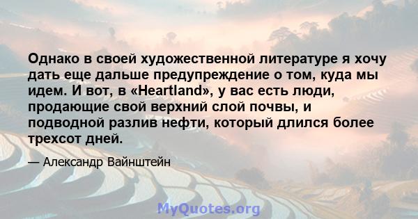 Однако в своей художественной литературе я хочу дать еще дальше предупреждение о том, куда мы идем. И вот, в «Heartland», у вас есть люди, продающие свой верхний слой почвы, и подводной разлив нефти, который длился