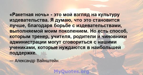 «Ракетная ночь» - это мой взгляд на культуру издевательства. Я думаю, что это становится лучше, благодаря борьбе с издевательствами, выполняемой моим поколением. Но есть способ, которым тренер, учителя, родители и